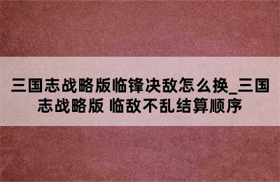 三国志战略版临锋决敌怎么换_三国志战略版 临敌不乱结算顺序